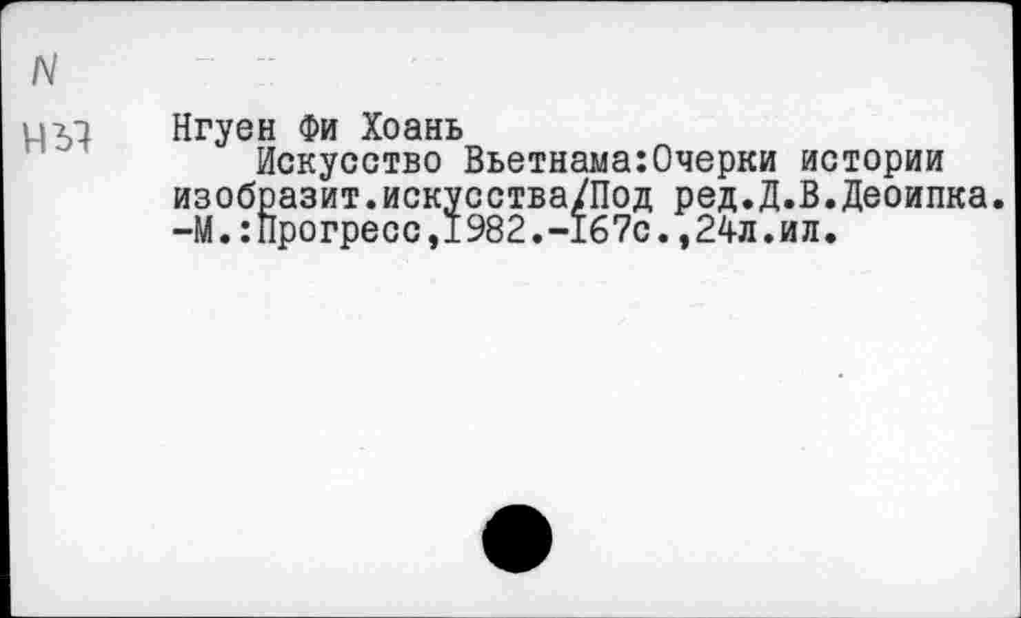 ﻿Нгуен Фи Хоань
Искусство Вьетнама:Очерки истории изобразит.искусства/Под ред.Д.В.Деоипка. -М.:Прогресс,1982.-167с.,24л.ил.